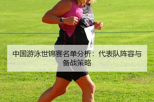 中国游泳世锦赛名单分析：代表队阵容与备战策略